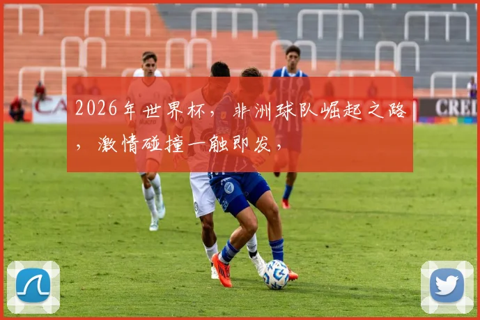 2026年世界杯，非洲球队崛起之路，激情碰撞一触即发，